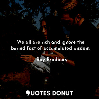 We all are rich and ignore the buried fact of accumulated wisdom.