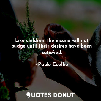 Like children, the insane will not budge until their desires have been satisfied.