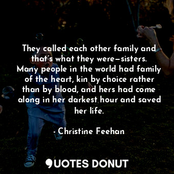 They called each other family and that’s what they were—sisters. Many people in the world had family of the heart, kin by choice rather than by blood, and hers had come along in her darkest hour and saved her life.