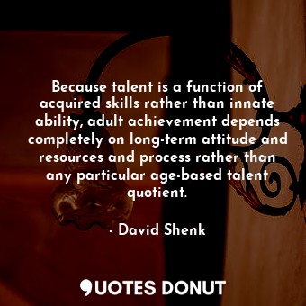 Because talent is a function of acquired skills rather than innate ability, adult achievement depends completely on long-term attitude and resources and process rather than any particular age-based talent quotient.