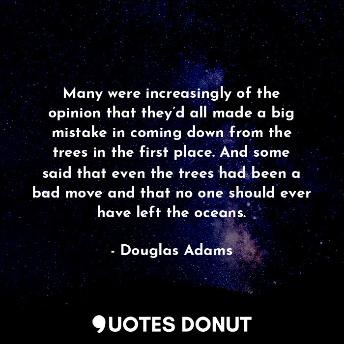 Many were increasingly of the opinion that they’d all made a big mistake in coming down from the trees in the first place. And some said that even the trees had been a bad move and that no one should ever have left the oceans.