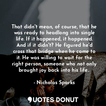 That didn't mean, of course, that he was ready to headlong into single life. If it happened, it happened. And if it didn't? He figured he'd cross that bridge when he came to it. He was willing to wait for the right person, someone who not only brought joy back into his life..