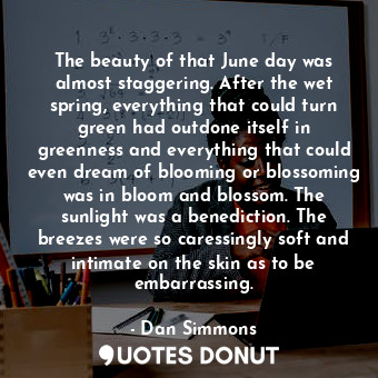 The beauty of that June day was almost staggering. After the wet spring, everything that could turn green had outdone itself in greenness and everything that could even dream of blooming or blossoming was in bloom and blossom. The sunlight was a benediction. The breezes were so caressingly soft and intimate on the skin as to be embarrassing.