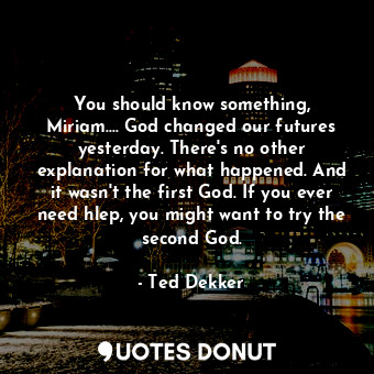 You should know something, Miriam.... God changed our futures yesterday. There's no other explanation for what happened. And it wasn't the first God. If you ever need hlep, you might want to try the second God.