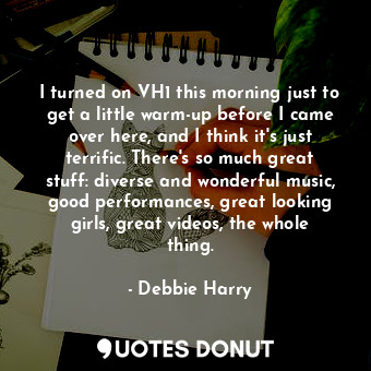 I turned on VH1 this morning just to get a little warm-up before I came over here, and I think it&#39;s just terrific. There&#39;s so much great stuff: diverse and wonderful music, good performances, great looking girls, great videos, the whole thing.