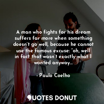 A man who fights for his dream suffers far more when something doesn’t go well, because he cannot use the famous excuse: “oh, well in fact that wasn’t exactly what I wanted anyway…