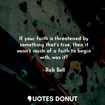 If your faith is threatened by something that’s true, then it wasn’t much of a faith to begin with, was it?