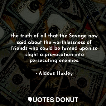 the truth of all that the Savage now said about the worthlessness of friends who could be turned upon so slight a provocation into persecuting enemies.