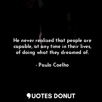 He never realized that people are capable, at any time in their lives, of doing what they dreamed of.