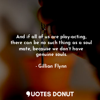 And if all of us are play-acting, there can be no such thing as a soul mate, because we don’t have genuine souls.