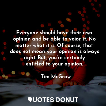 Everyone should have their own opinion and be able to voice it. No matter what it is. Of course, that does not mean your opinion is always right. But, you&#39;re certainly entitled to your opinion.