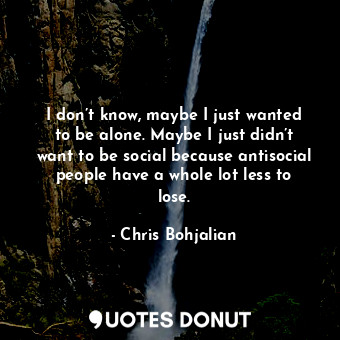 I don’t know, maybe I just wanted to be alone. Maybe I just didn’t want to be social because antisocial people have a whole lot less to lose.