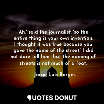 Ah,' said the journalist, 'so the entire thing is your own invention. I thought it was true because you gave the name of the street.' I did not dare tell him that the naming of streets is not much of a feat.