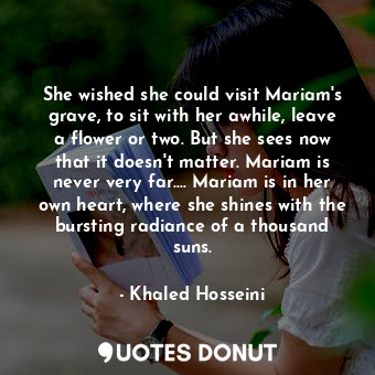 She wished she could visit Mariam's grave, to sit with her awhile, leave a flower or two. But she sees now that it doesn't matter. Mariam is never very far.... Mariam is in her own heart, where she shines with the bursting radiance of a thousand suns.