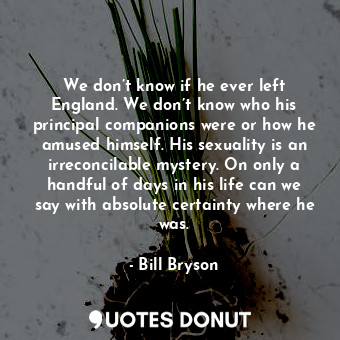 We don’t know if he ever left England. We don’t know who his principal companions were or how he amused himself. His sexuality is an irreconcilable mystery. On only a handful of days in his life can we say with absolute certainty where he was.