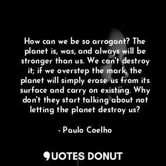 How can we be so arrogant? The planet is, was, and always will be stronger than us. We can't destroy it; if we overstep the mark, the planet will simply erase us from its surface and carry on existing. Why don't they start talking about not letting the planet destroy us?