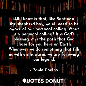 All I know is that, like Santiago the shepherd boy, we all need to be aware of our personal calling. What is a personal calling? It is God’s blessing, it is the path that God chose for you here on Earth. Whenever we do something that fills us with enthusiasm, we are following our legend.