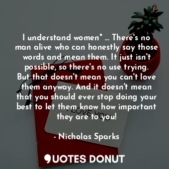 I understand women" ... There's no man alive who can honestly say those words and mean them. It just isn't possible, so there's no use trying. But that doesn't mean you can't love them anyway. And it doesn't mean that you should ever stop doing your best to let them know how important they are to you!