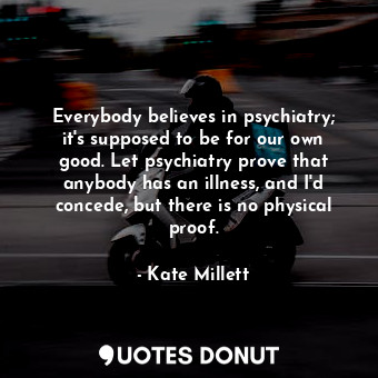 Everybody believes in psychiatry; it&#39;s supposed to be for our own good. Let psychiatry prove that anybody has an illness, and I&#39;d concede, but there is no physical proof.