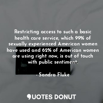 Restricting access to such a basic health care service, which 99% of sexually experienced American women have used and 62% of American women are using right now, is out of touch with public sentiment.