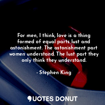 For men, I think, love is a thing formed of equal parts lust and astonishment. The astonishment part women understand. The lust part they only think they understand.