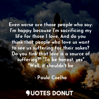 Even worse are those people who say: I'm happy because I'm sacrificing my life for those I love. And do you think that people who love us want to see us suffering for their sakes? Do you tink that love is a source of suffering?" "To be honest, yes" "Well, it shouldn't be