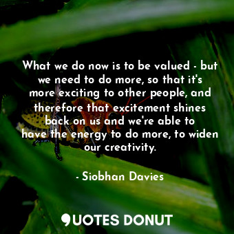What we do now is to be valued - but we need to do more, so that it&#39;s more exciting to other people, and therefore that excitement shines back on us and we&#39;re able to have the energy to do more, to widen our creativity.