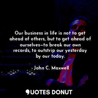Our business in life is not to get ahead of others, but to get ahead of ourselves—to break our own records, to outstrip our yesterday by our today.