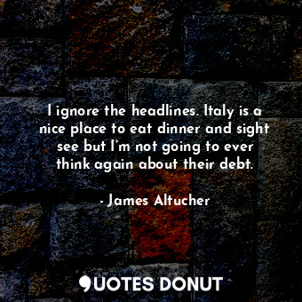 I ignore the headlines. Italy is a nice place to eat dinner and sight see but I’m not going to ever think again about their debt.