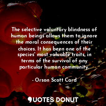 The selective voluntary blindness of human beings allows them to ignore the moral consequences of their choices. It has been one of the species' most valuable traits, in terms of the survival of any particular human community.