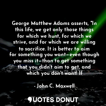 George Matthew Adams asserts, "In this life, we get only those things for which we hunt, for which we strive, and for which we are willing to sacrifice. It is better to aim for something you want—even though you miss it—than to get something that you didn't aim to get, and which you don't want! If