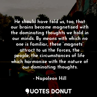 He should have told us, too, that our brains become magnetised with the dominating thoughts we hold in our minds. By means with which no one is familiar, these ‘magnets’ attract to us the forces, the people, the circumstances of life which harmonise with the nature of our dominating thoughts.