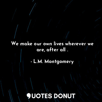  We make our own lives wherever we are, after all .... - L.M. Montgomery - Quotes Donut