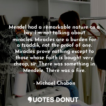 Mendel had a remarkable nature as a boy. I’m not talking about miracles. Miracles are a burden for a tzaddik, not the proof of one. Miracles prove nothing except to those whose faith is bought very cheap, sir. There was something in Mendele. There was a fire.