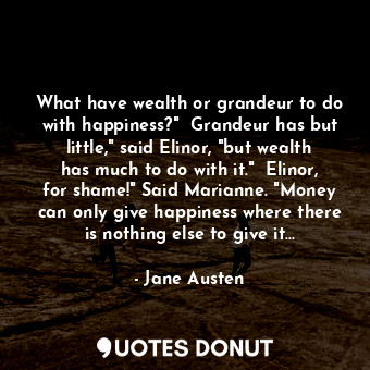 What have wealth or grandeur to do with happiness?"  Grandeur has but little," said Elinor, "but wealth has much to do with it."  Elinor, for shame!" Said Marianne. "Money can only give happiness where there is nothing else to give it...