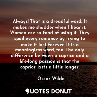 Always! That is a dreadful word. It makes me shudder when I hear it. Women are so fond of using it. They spoil every romance by trying to make it last forever. It is a meaningless word, too. The only difference between a caprice and a life-long passion is that the caprice lasts a little longer.