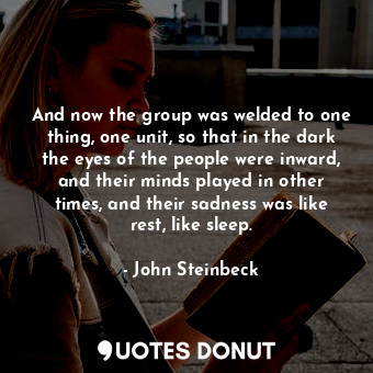 And now the group was welded to one thing, one unit, so that in the dark the eyes of the people were inward, and their minds played in other times, and their sadness was like rest, like sleep.
