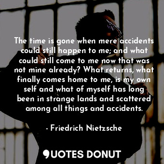 The time is gone when mere accidents could still happen to me; and what could still come to me now that was not mine already? What returns, what finally comes home to me, is my own self and what of myself has long been in strange lands and scattered among all things and accidents.