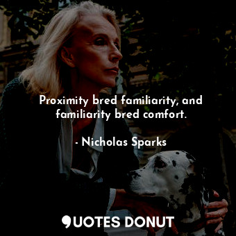 Proximity bred familiarity, and familiarity bred comfort.