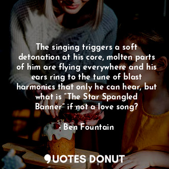  The singing triggers a soft detonation at his core, molten parts of him are flyi... - Ben Fountain - Quotes Donut