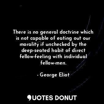 There is no general doctrine which is not capable of eating out our morality if unchecked by the deep-seated habit of direct fellow-feeling with individual fellow-men.