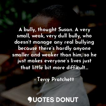 A bully, thought Susan. A very small, weak, very dull bully, who doesn’t manage any real bullying because there’s hardly anyone smaller and weaker than him, so he just makes everyone’s lives just that little bit more difficult…