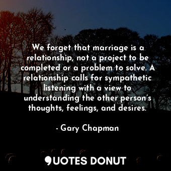 We forget that marriage is a relationship, not a project to be completed or a problem to solve. A relationship calls for sympathetic listening with a view to understanding the other person’s thoughts, feelings, and desires.