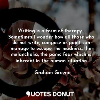 Writing is a form of therapy… Sometimes I wonder how all those who do not write, compose or paint can manage to escape the madness, the melancholia, the panic fear which is inherent in the human situation