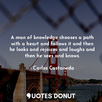 A man of knowledge chooses a path with a heart and follows it and then he looks and rejoices and laughs and then he sees and knows.