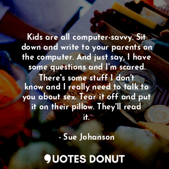 Kids are all computer-savvy. Sit down and write to your parents on the computer. And just say, I have some questions and I&#39;m scared. There&#39;s some stuff I don&#39;t know and I really need to talk to you about sex. Tear it off and put it on their pillow. They&#39;ll read it.