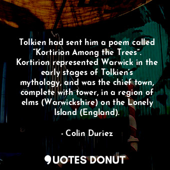 Tolkien had sent him a poem called “Kortirion Among the Trees”. Kortirion represented Warwick in the early stages of Tolkien’s mythology, and was the chief town, complete with tower, in a region of elms (Warwickshire) on the Lonely Island (England).