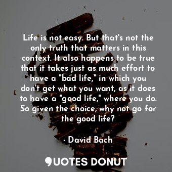 Life is not easy. But that's not the only truth that matters in this context. It also happens to be true that it takes just as much effort to have a "bad life," in which you don't get what you want, as it does to have a "good life," where you do. So given the choice, why not go for the good life?
