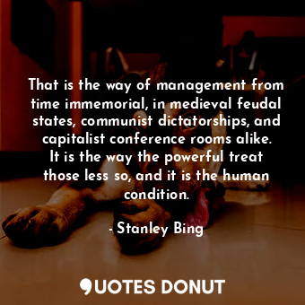 That is the way of management from time immemorial, in medieval feudal states, communist dictatorships, and capitalist conference rooms alike. It is the way the powerful treat those less so, and it is the human condition.