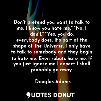 Don’t pretend you want to talk to me, I know you hate me.” “No, I don’t.” “Yes, you do, everybody does. It’s part of the shape of the Universe. I only have to talk to somebody and they begin to hate me. Even robots hate me. If you just ignore me I expect I shall probably go away.